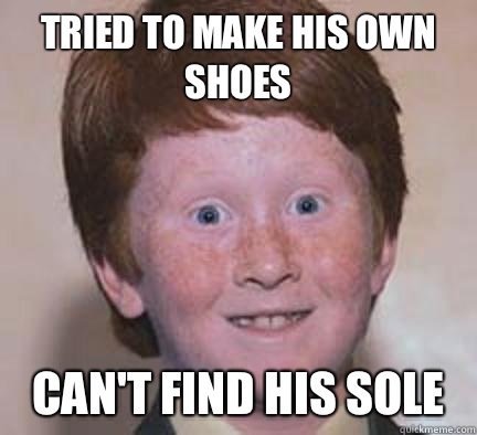 Tried to make his own shoes Can't find his sole  Over Confident Ginger