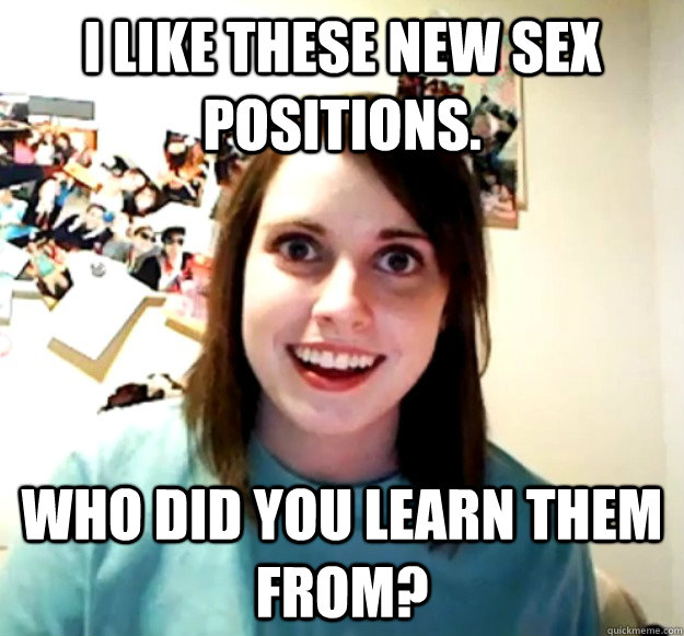 I like these new sex positions. Who did you learn THem from? - I like these new sex positions. Who did you learn THem from?  Overly Attached Girlfriend