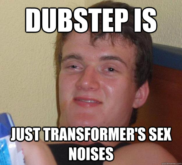 Dubstep is  Just transformer's sex noises  10 Guy