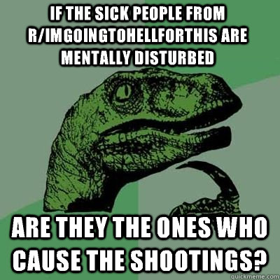 If the sick people from r/imgoingtohellforthis are mentally disturbed Are they the ones who cause the shootings?  Philosoraptor