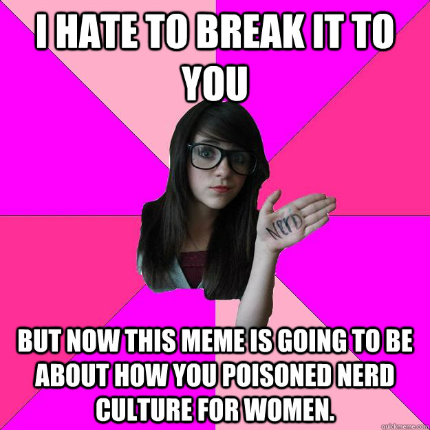 I hate to break it to you but now this meme is going to be about how you poisoned nerd culture for women.  Idiot Nerd Girl