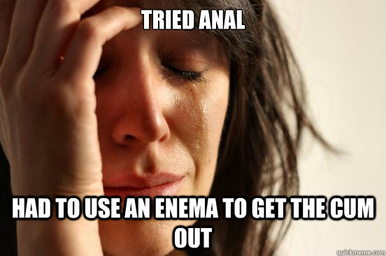 Tried anal Had to use an enema to get the cum out - Tried anal Had to use an enema to get the cum out  First World Problems