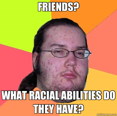 FRIENDS? WHAT RACIAL ABILITIES DO THEY HAVE? - FRIENDS? WHAT RACIAL ABILITIES DO THEY HAVE?  Butthurt Dweller