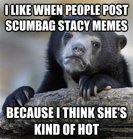 I like when people post scumbag stacy memes Because I think she's kind of hot  Confession Bear