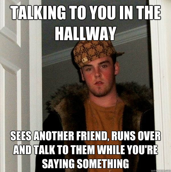 Talking to you in the hallway Sees another friend, runs over and talk to them while you're saying something  Scumbag Steve