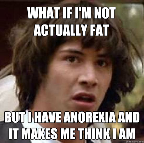 what if I'm not actually fat but i have anorexia and it makes me think I am  conspiracy keanu