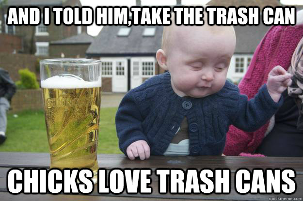 and i told him,take the trash can chicks love trash cans      drunk baby