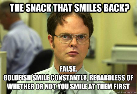 the snack that smiles back? FALSE.  
goldfish smile constantly, regardless of whether or not you smile at them first
 - the snack that smiles back? FALSE.  
goldfish smile constantly, regardless of whether or not you smile at them first
  Schrute