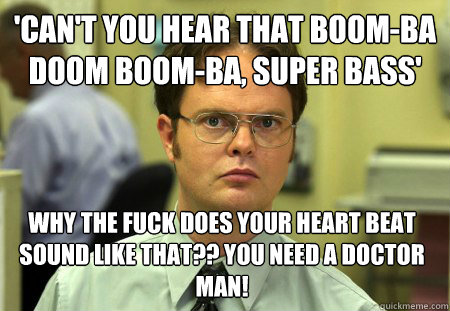 'can't you hear that boom-ba doom boom-ba, super bass' Why the fuck does your heart beat sound like that?? you need a doctor man!  Dwight