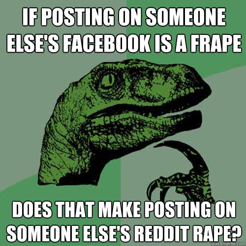 If posting on someone else's facebook is a frape Does that make posting on someone else's reddit rape? - If posting on someone else's facebook is a frape Does that make posting on someone else's reddit rape?  Philosoraptor