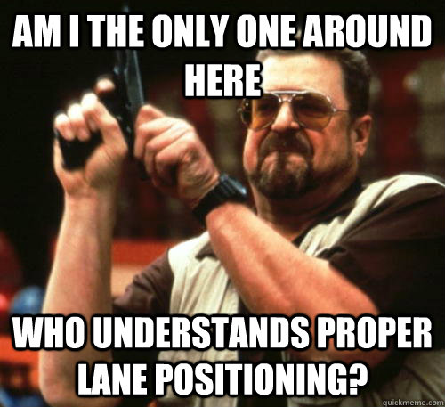 Am i the only one around here Who understands proper lane positioning?  Am I The Only One Around Here