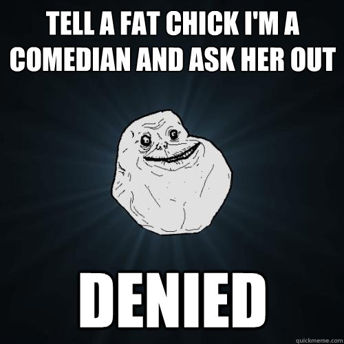 tell a fat chick I'm a comedian and ask her out denied  Forever Alone