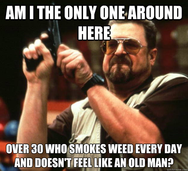 am I the only one around here Over 30 who smokes weed every day and doesn't feel like an old man?  Angry Walter