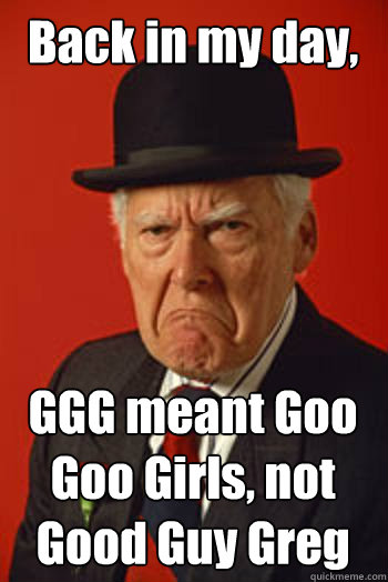 Back in my day, GGG meant Goo Goo Girls, not Good Guy Greg   Pissed old guy