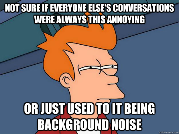 Not sure if everyone else's conversations were always this annoying Or just used to it being background noise  