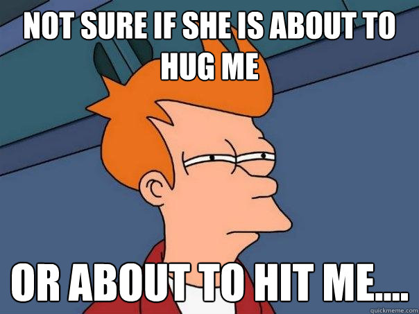 Not sure If she is about to hug me Or about to hit me....  Futurama Fry