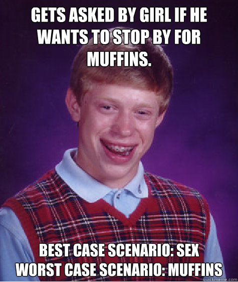 gets asked by girl if he wants to stop by for muffins. best case scenario: sex 
worst case scenario: muffins  Bad Luck Brian