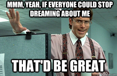 Mmm, yeah, if everyone could stop dreaming about me that'd be great  Office Space