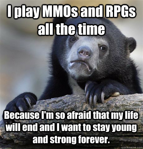 I play MMOs and RPGs all the time Because I'm so afraid that my life will end and I want to stay young and strong forever.  Confession Bear