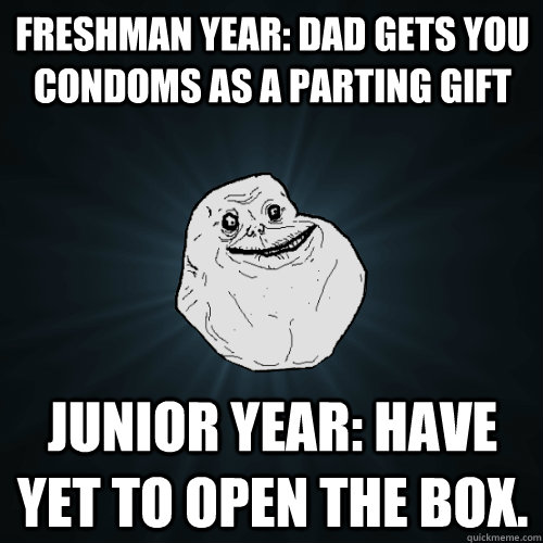 Freshman year: Dad gets you condoms as a parting gift Junior year: Have yet to open the box. - Freshman year: Dad gets you condoms as a parting gift Junior year: Have yet to open the box.  Forever Alone