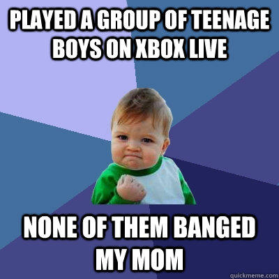 Played a group of teenage boys on xbox live None of them banged my mom  