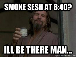 smoke sesh at 8:40? Ill be there man...  the dude abides