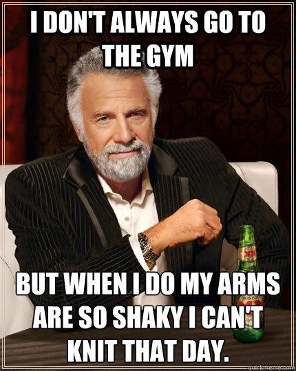 I don't always go to the gym but when I do my arms are so shaky I can't knit that day.  The Most Interesting Man In The World