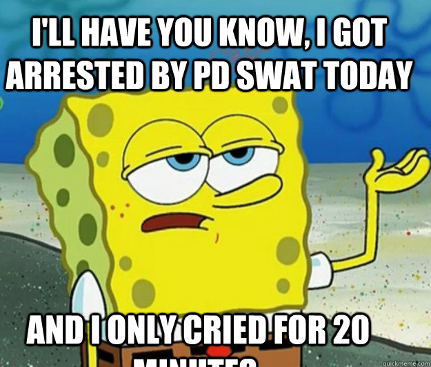 I'll have you know, i got arrested by pd swat today and i only cried for 20 minutes.  Tough Spongebob