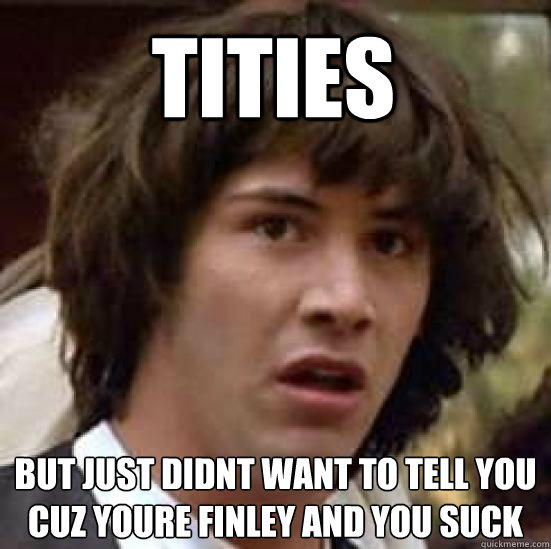 TITIES but just didnt want to tell you cuz youre finley and you suck  conspiracy keanu