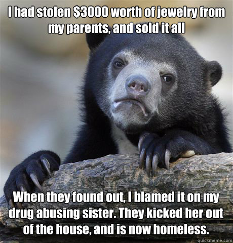 I had stolen $3000 worth of jewelry from my parents, and sold it all When they found out, I blamed it on my drug abusing sister. They kicked her out of the house, and is now homeless.  Confession Bear