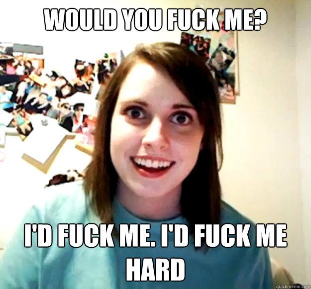 Would you fuck me? I'd fuck me. I'd fuck me hard - Would you fuck me? I'd fuck me. I'd fuck me hard  Overly Attached Girlfriend