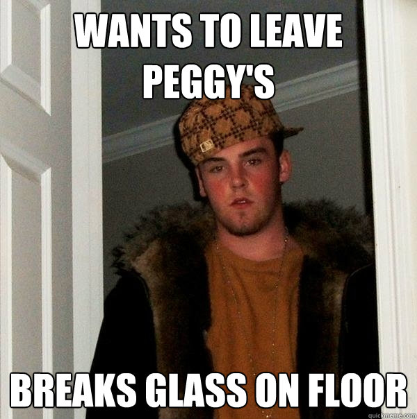 Wants to Leave 
Peggy's Breaks Glass on Floor   Scumbag Steve