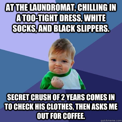 At the laundromat, chilling in a too-tight dress, white socks, and black slippers. Secret crush of 2 years comes in to check his clothes, then asks me out for coffee.  Success Kid