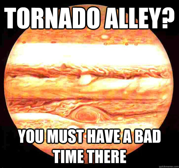 Tornado Alley? You must have a bad time there  Unimpressed Jupiter