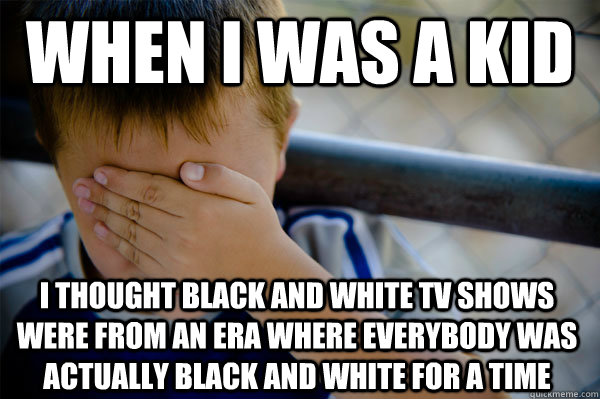 when i was a kid i thought black and white tv shows were from an era where everybody was actually black and white for a time  Confession kid