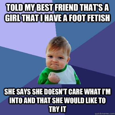 Told my best friend that's a girl that I have a foot fetish she says she doesn't care what I'm into and that she would like to try it  Success Kid