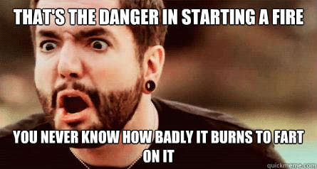 That's the danger in starting a fire you never know how badly it burns to fart on it - That's the danger in starting a fire you never know how badly it burns to fart on it  Jeremy McKinnon