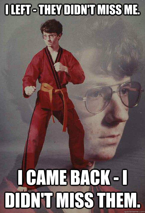 I left - they didn't miss me. I came back - I didn't miss them.  - I left - they didn't miss me. I came back - I didn't miss them.   Karate Kyle