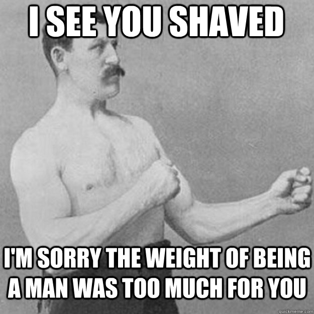 i see you shaved i'm sorry the weight of being a man was too much for you  overly manly man