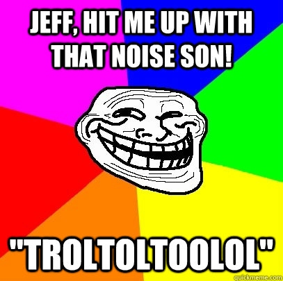 Jeff, hit me up with that noise son! 