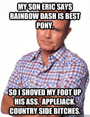 my son eric says rainbow dash is best pony. so I shoved my foot up his ass.  Applejack.  Country side bitches.  Red Forman