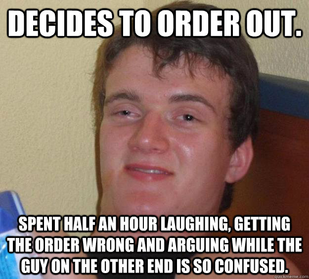 Decides to order out. Spent half an hour laughing, getting the order wrong and arguing While the guy on the other end is so confused.  10 Guy