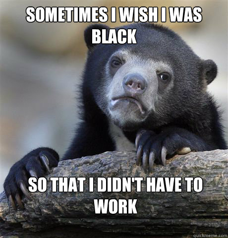 Sometimes I wish i was black So that i didn't have to work  Confession Bear