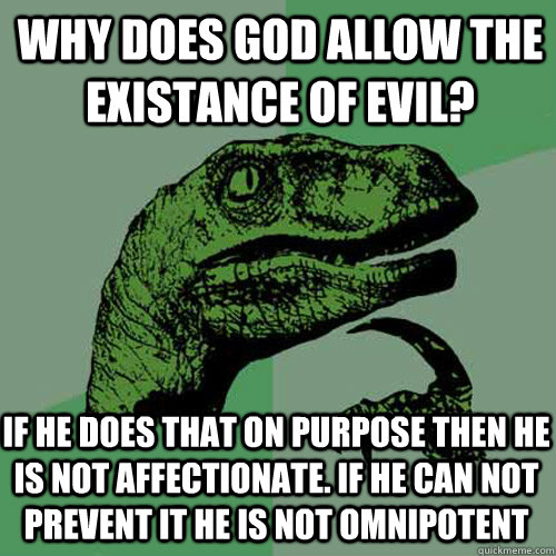 why does god allow the existance of evil? IF HE DOES THAT ON PURPOSE THEN HE Is not affectionate. if he can not prevent it he is not omnipotent - why does god allow the existance of evil? IF HE DOES THAT ON PURPOSE THEN HE Is not affectionate. if he can not prevent it he is not omnipotent  Philosoraptor