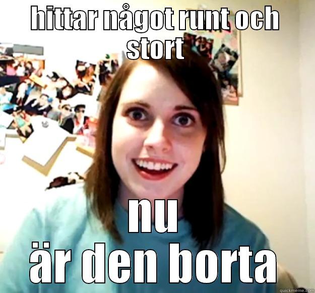 HITTAR NÅGOT RUNT OCH STORT NU ÄR DEN BORTA Overly Attached Girlfriend