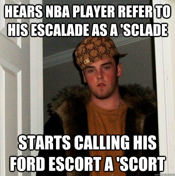 Hears NBA player refer to his escalade as a 'Sclade Starts calling his ford escort a 'scort - Hears NBA player refer to his escalade as a 'Sclade Starts calling his ford escort a 'scort  Scumbag Steve