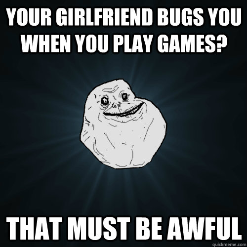 Your girlfriend bugs you when you play games? that must be awful  Forever Alone