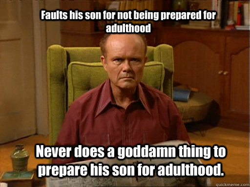 Faults his son for not being prepared for adulthood Never does a goddamn thing to prepare his son for adulthood. - Faults his son for not being prepared for adulthood Never does a goddamn thing to prepare his son for adulthood.  Red foreman