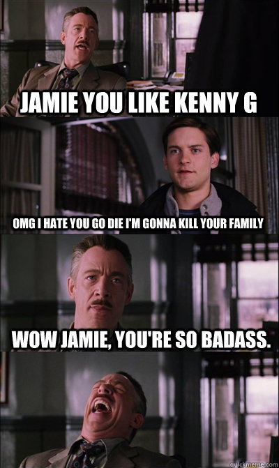 Jamie you like Kenny G OMG I HATE YOU GO DIE I'M GONNA KILL YOUR FAMILY wow jamie, you're so badass.  JJ Jameson