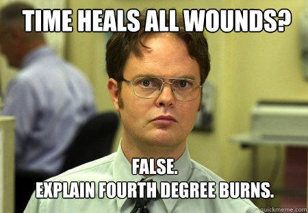 Time Heals all wounds? FALSE.  
Explain Fourth degree burns. - Time Heals all wounds? FALSE.  
Explain Fourth degree burns.  Schrute
